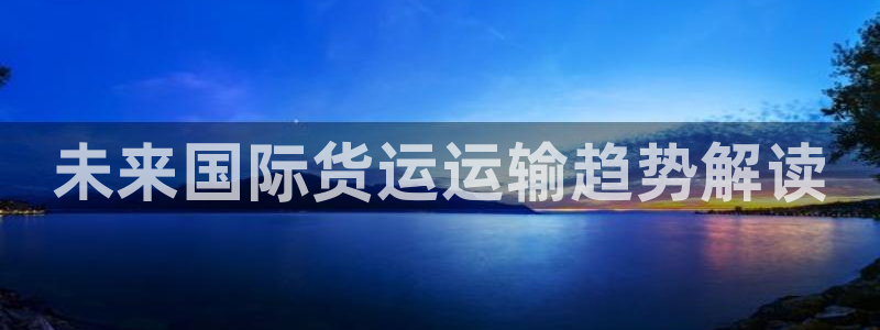 尊龙凯时提款一直审核中：未来国际货运运输趋势解读