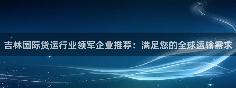 尊龙凯时客服：吉林国际货运行业领军企业推荐：满足您的全球